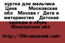 куртка для мальчика › Цена ­ 0 - Московская обл., Москва г. Дети и материнство » Детская одежда и обувь   . Московская обл.